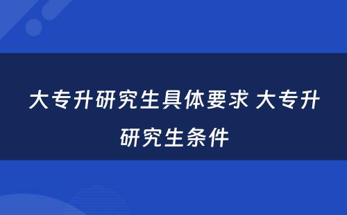 大专升研究生具体要求 大专升研究生条件