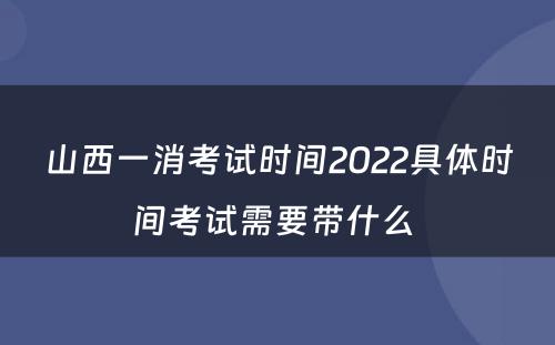 山西一消考试时间2022具体时间考试需要带什么 