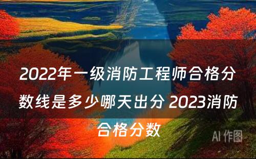 2022年一级消防工程师合格分数线是多少哪天出分 2023消防合格分数