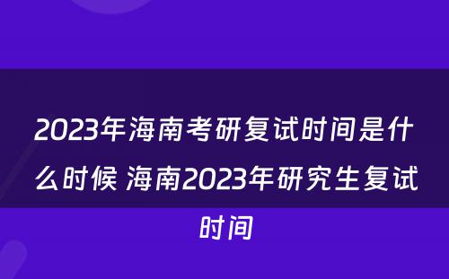 2023年海南考研复试时间是什么时候 海南2023年研究生复试时间