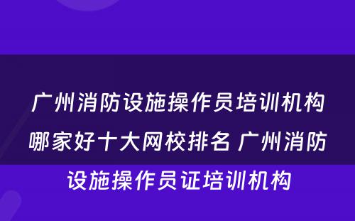 广州消防设施操作员培训机构哪家好十大网校排名 广州消防设施操作员证培训机构