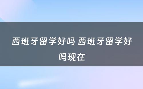 西班牙留学好吗 西班牙留学好吗现在