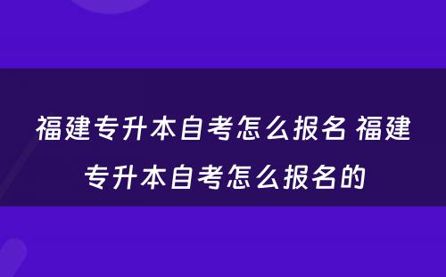 福建专升本自考怎么报名 福建专升本自考怎么报名的