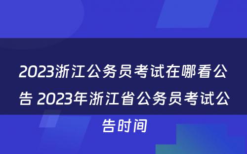 2023浙江公务员考试在哪看公告 2023年浙江省公务员考试公告时间