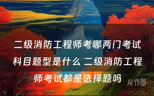 二级消防工程师考哪两门考试科目题型是什么 二级消防工程师考试都是选择题吗