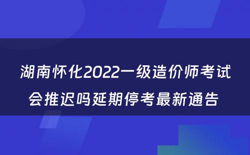 湖南怀化2022一级造价师考试会推迟吗延期停考最新通告 