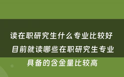 读在职研究生什么专业比较好 目前就读哪些在职研究生专业具备的含金量比较高