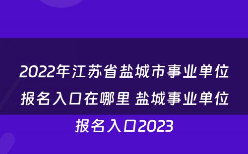 2022年江苏省盐城市事业单位报名入口在哪里 盐城事业单位报名入口2023