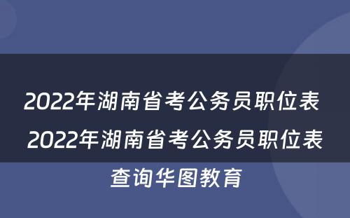 2022年湖南省考公务员职位表 2022年湖南省考公务员职位表查询华图教育