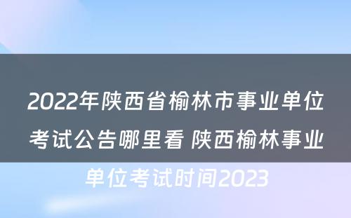 2022年陕西省榆林市事业单位考试公告哪里看 陕西榆林事业单位考试时间2023