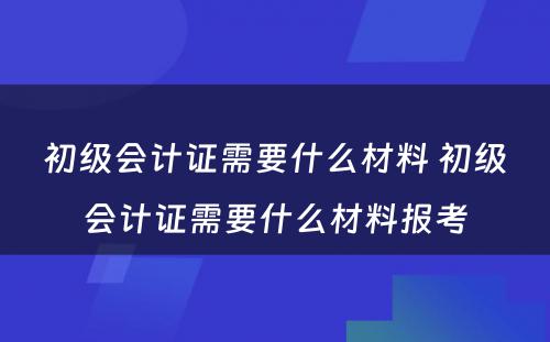 初级会计证需要什么材料 初级会计证需要什么材料报考