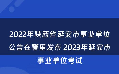 2022年陕西省延安市事业单位公告在哪里发布 2023年延安市事业单位考试