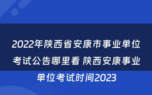 2022年陕西省安康市事业单位考试公告哪里看 陕西安康事业单位考试时间2023