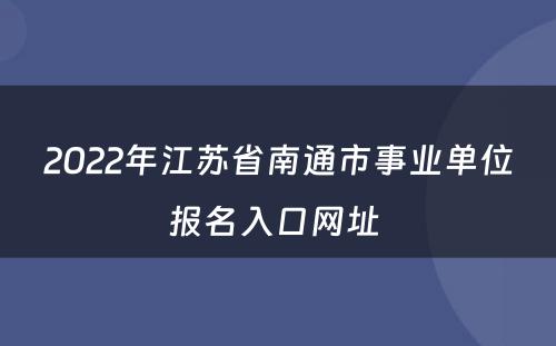 2022年江苏省南通市事业单位报名入口网址 