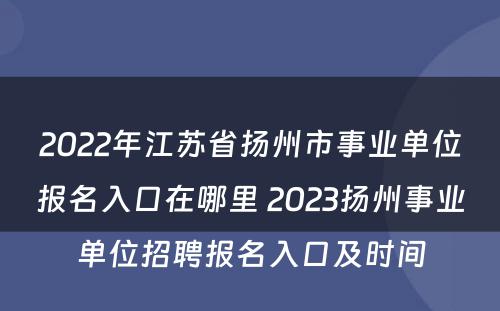 2022年江苏省扬州市事业单位报名入口在哪里 2023扬州事业单位招聘报名入口及时间