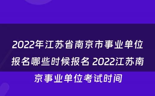 2022年江苏省南京市事业单位报名哪些时候报名 2022江苏南京事业单位考试时间