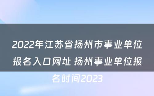 2022年江苏省扬州市事业单位报名入口网址 扬州事业单位报名时间2023