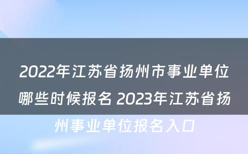 2022年江苏省扬州市事业单位哪些时候报名 2023年江苏省扬州事业单位报名入口