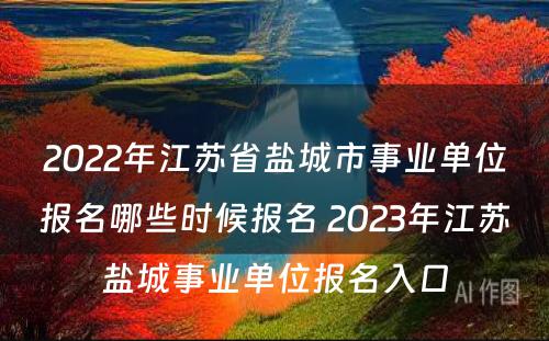 2022年江苏省盐城市事业单位报名哪些时候报名 2023年江苏盐城事业单位报名入口