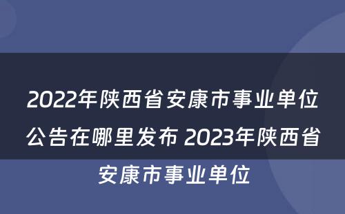 2022年陕西省安康市事业单位公告在哪里发布 2023年陕西省安康市事业单位