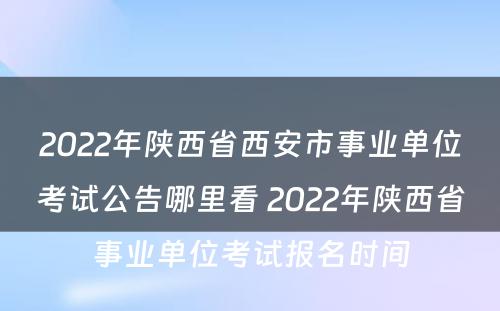 2022年陕西省西安市事业单位考试公告哪里看 2022年陕西省事业单位考试报名时间