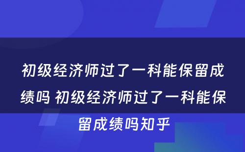 初级经济师过了一科能保留成绩吗 初级经济师过了一科能保留成绩吗知乎