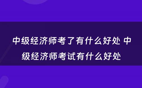 中级经济师考了有什么好处 中级经济师考试有什么好处