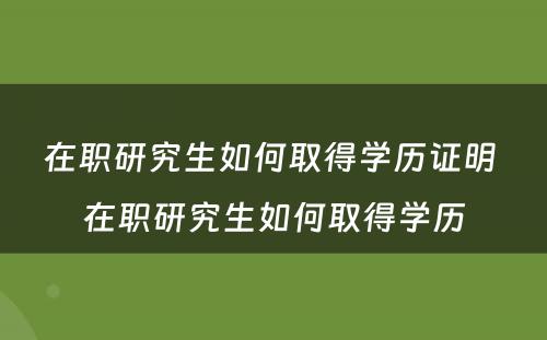 在职研究生如何取得学历证明 在职研究生如何取得学历