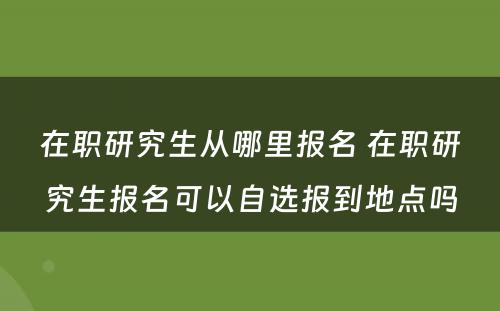 在职研究生从哪里报名 在职研究生报名可以自选报到地点吗