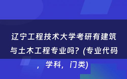 辽宁工程技术大学考研有建筑与土木工程专业吗？(专业代码，学科，门类) 