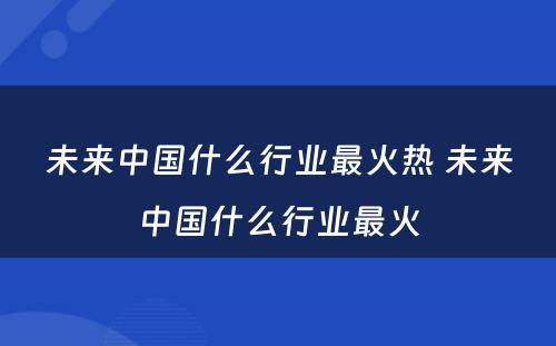 未来中国什么行业最火热 未来中国什么行业最火