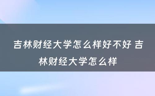 吉林财经大学怎么样好不好 吉林财经大学怎么样