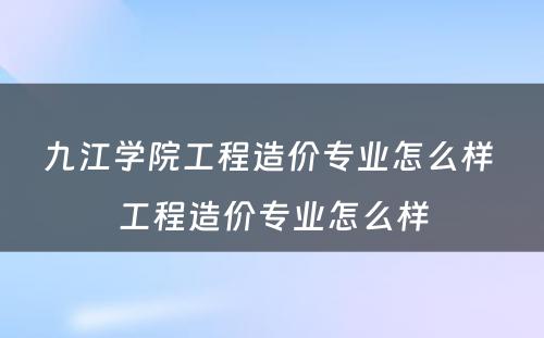 九江学院工程造价专业怎么样 工程造价专业怎么样