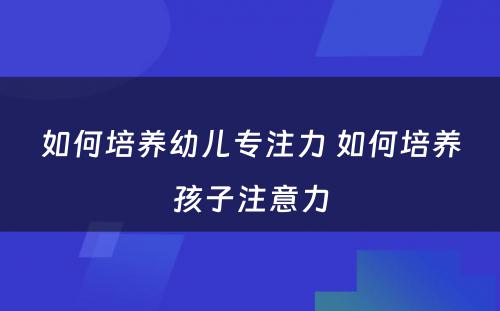 如何培养幼儿专注力 如何培养孩子注意力