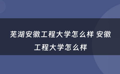 芜湖安徽工程大学怎么样 安徽工程大学怎么样