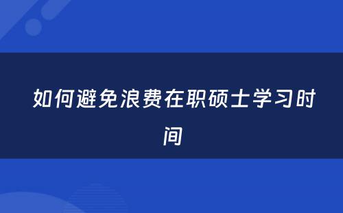  如何避免浪费在职硕士学习时间