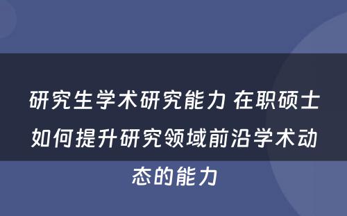 研究生学术研究能力 在职硕士如何提升研究领域前沿学术动态的能力