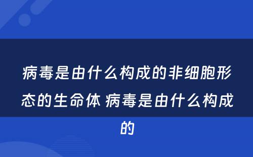 病毒是由什么构成的非细胞形态的生命体 病毒是由什么构成的