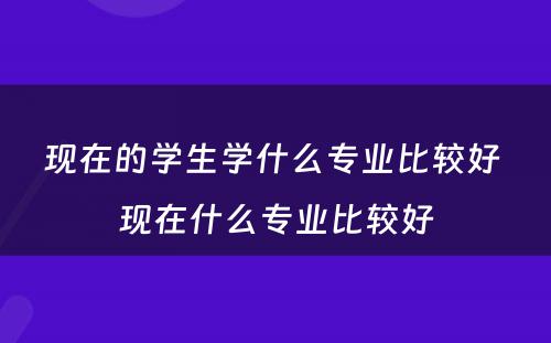 现在的学生学什么专业比较好 现在什么专业比较好