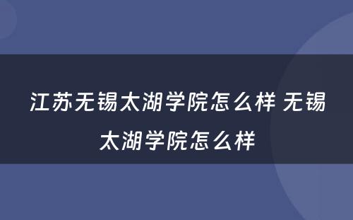 江苏无锡太湖学院怎么样 无锡太湖学院怎么样