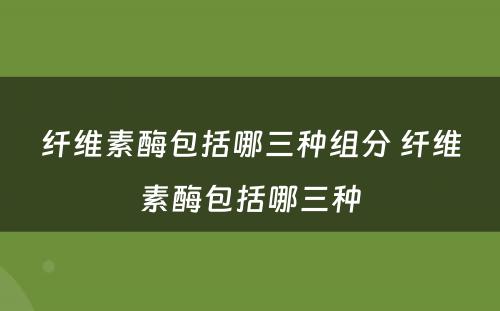 纤维素酶包括哪三种组分 纤维素酶包括哪三种