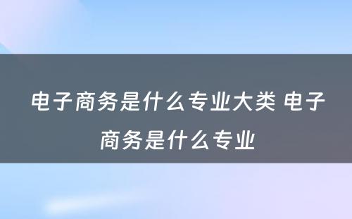 电子商务是什么专业大类 电子商务是什么专业