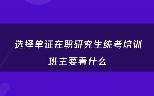  选择单证在职研究生统考培训班主要看什么