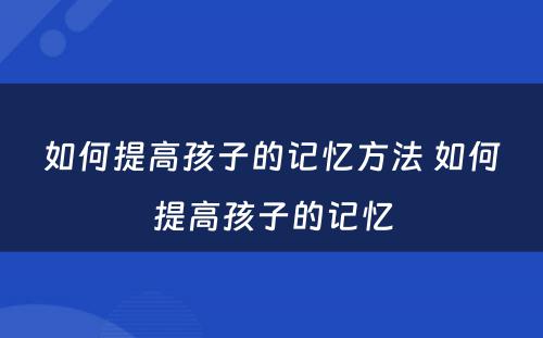 如何提高孩子的记忆方法 如何提高孩子的记忆