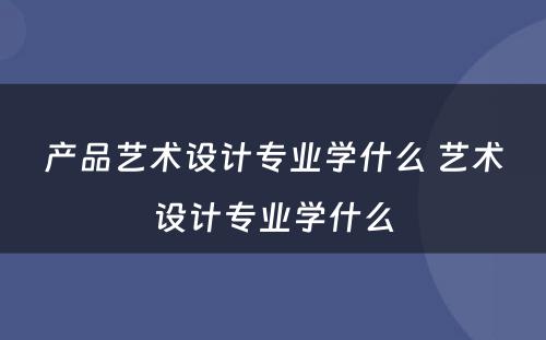 产品艺术设计专业学什么 艺术设计专业学什么