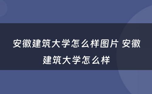 安徽建筑大学怎么样图片 安徽建筑大学怎么样