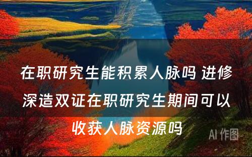 在职研究生能积累人脉吗 进修深造双证在职研究生期间可以收获人脉资源吗