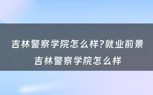 吉林警察学院怎么样?就业前景 吉林警察学院怎么样