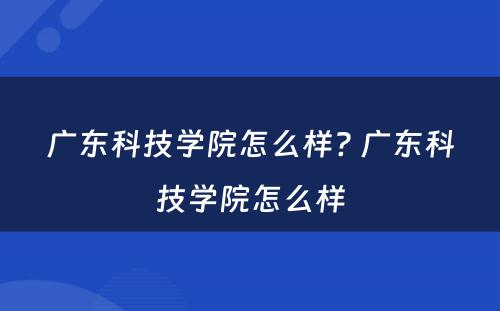 广东科技学院怎么样? 广东科技学院怎么样