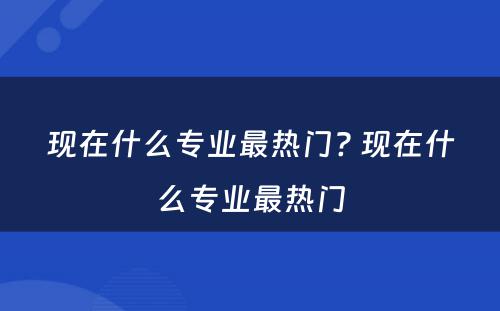 现在什么专业最热门? 现在什么专业最热门